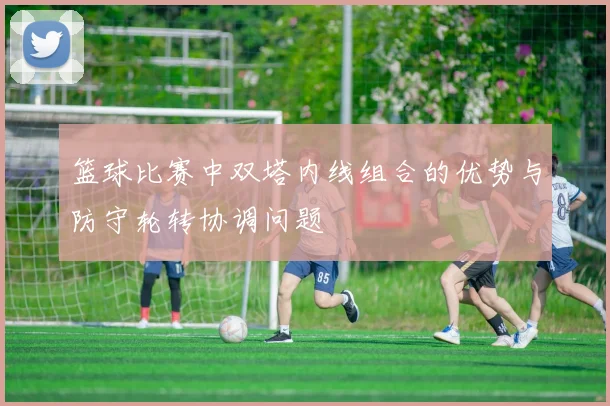 篮球比赛中双塔内线组合的优势与防守轮转协调问题