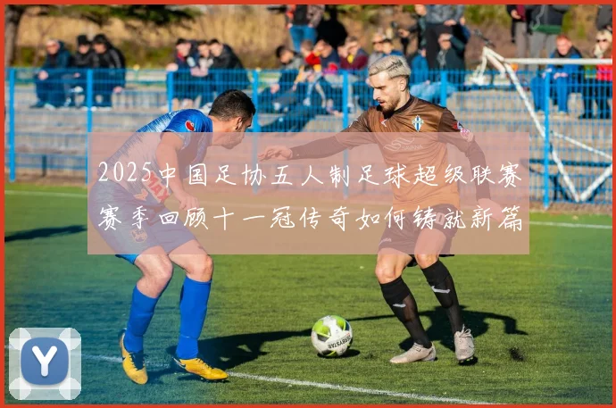 2025中国足协五人制足球超级联赛赛季回顾十一冠传奇如何铸就新篇章