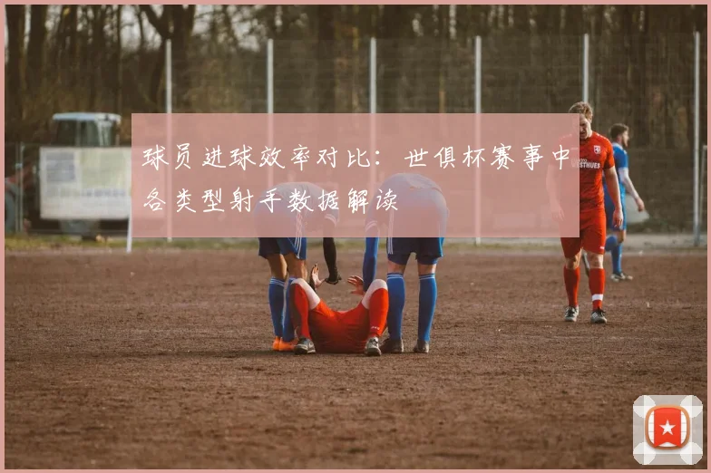 球员进球效率对比:世俱杯赛事中各类型射手数据解读