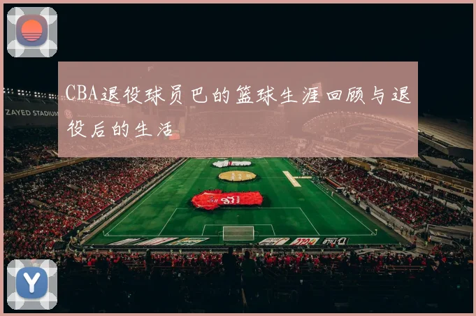 CBA退役球员巴的篮球生涯回顾与退役后的生活