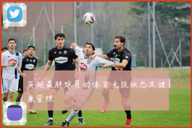 英超最胖球员的体育竞技状态及健康管理